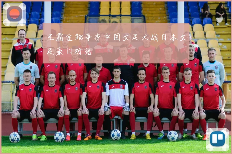 王霜金靴争夺中国女足大战日本女足豪门对话
