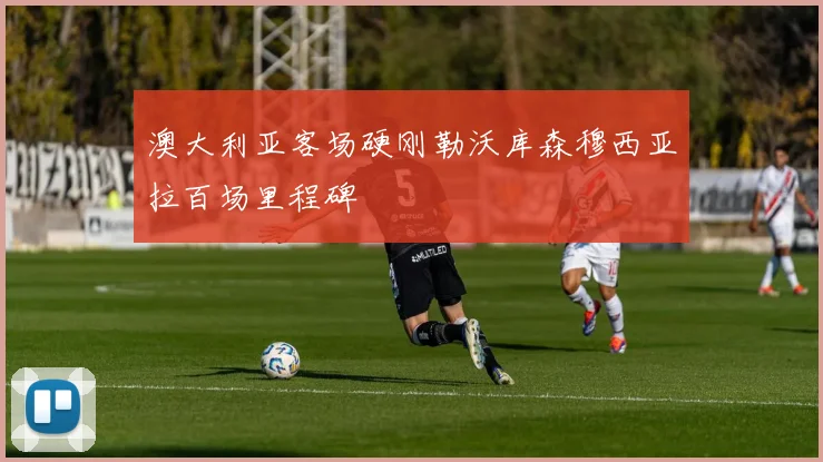 澳大利亚客场硬刚勒沃库森穆西亚拉百场里程碑