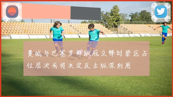 曼城与巴塞罗那欧冠交锋时禁区占位层次或将决定反击纵深利用